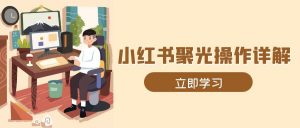 小红书聚光操作详解，涵盖素材、开户、定位、计划搭建等全流程实操-秋鱼网创