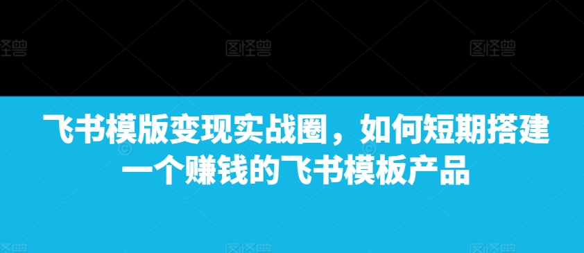 飞书模版变现实战圈,如何短期搭建一个赚钱的飞书模板产品-秋鱼网创