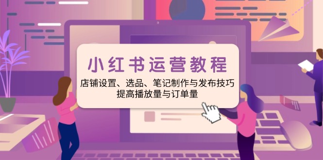 小红书运营教程:店铺设置、选品、笔记制作与发布技巧、提高播放量与订…-秋鱼网创