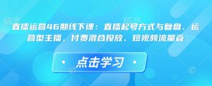 直播运营46期线下课：直播起号方式与复盘、运营型主播、付费混合投放、短视频流量叠-秋鱼网创