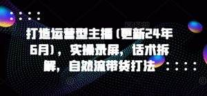 打造运营型主播(更新25年3月)，实操录屏，话术拆解，自然流带货打法-秋鱼网创