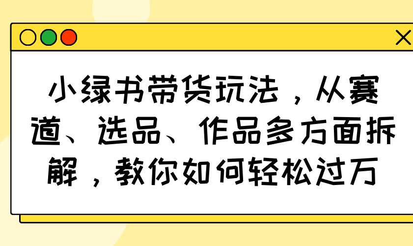 小绿书带货玩法，从赛道、选品、作品多方面拆解，教你如何轻松过万-秋鱼网创