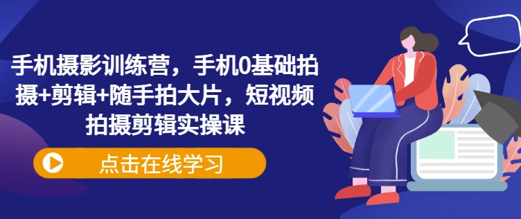 手机摄影训练营,手机0基础拍摄+剪辑+随手拍大片,短视频拍摄剪辑实操课-秋鱼网创