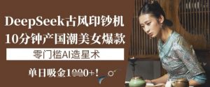 DeepSeek古风印钞机：10分钟产国潮美女爆款，单日吸金1k+，零门槛AI造星术-秋鱼网创