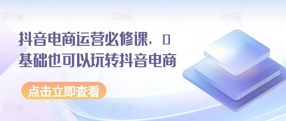 抖音电商运营必修课，0基础也可以玩转抖音电商-秋鱼网创