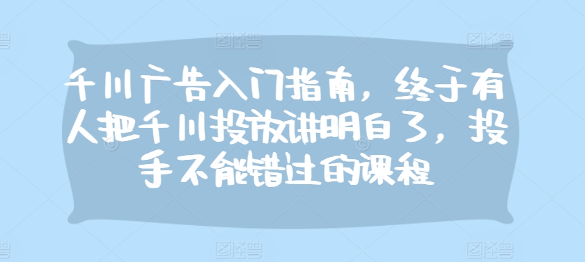 千川广告入门指南，终于有人把千川投放讲明白了，投手不能错过的课程-秋鱼网创