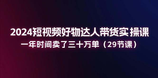 2024短视频好物达人带货实操课：一年时间卖了三十万单(29节课-秋鱼网创