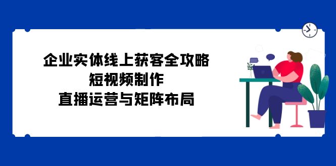 企业实体线上获客全攻略：短视频制作、直播运营与矩阵布局-秋鱼网创