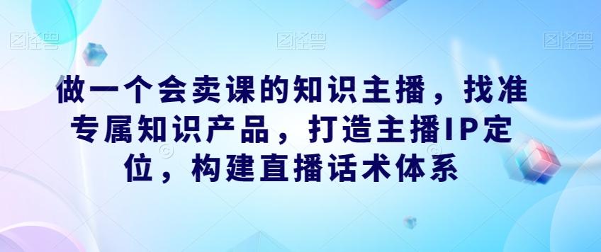 做一个会卖课的知识主播，找准专属知识产品，打造主播IP定位，构建直播话术体系-秋鱼网创
