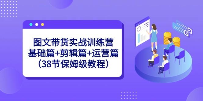 图文带货实战训练营：基础篇+剪辑篇+运营篇（38节保姆级教程）-秋鱼网创