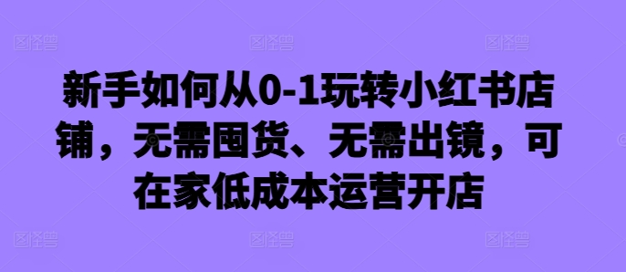 新手如何从0-1玩转小红书店铺，无需囤货、无需出镜，可在家低成本运营开店-秋鱼网创