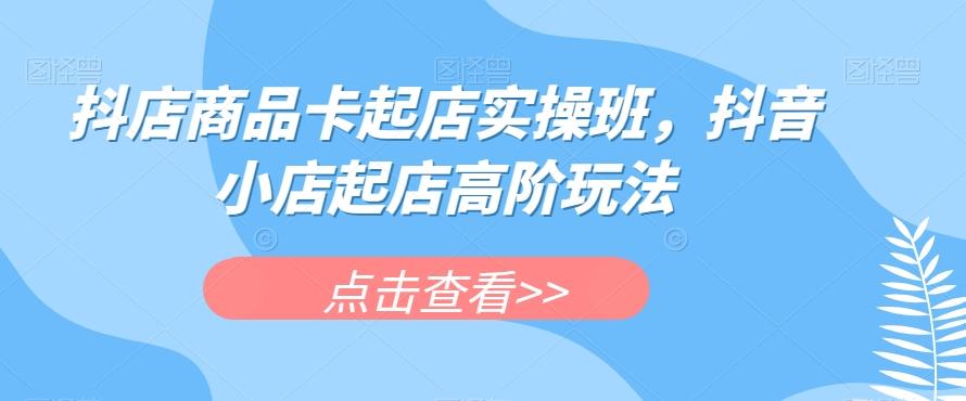 抖店商品卡起店实操班，抖音小店起店高阶玩法-秋鱼网创