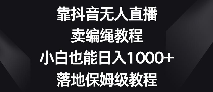 靠抖音无人直播，卖编绳教程，小白也能日入1000+，落地保姆级教程【揭秘】-秋鱼网创