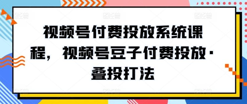 视频号付费投放系统课程，视频号豆子付费投放·叠投打法-秋鱼网创