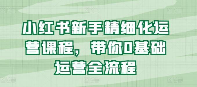 小红书新手精细化运营课程,带你0基础运营全流程