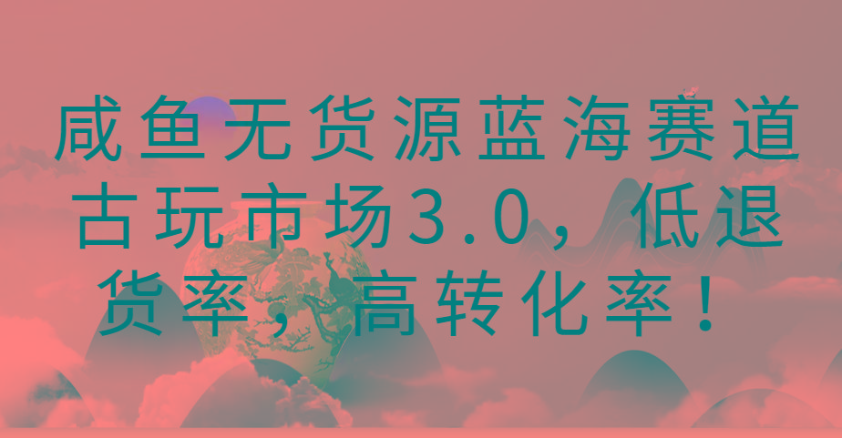 咸鱼无货源蓝海赛道古玩市场3.0，低退货率，高转化率！-秋鱼网创