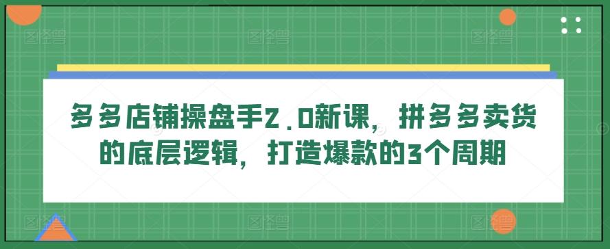 多多店铺操盘手2.0新课,拼多多卖货的底层逻辑,打造爆款的3个周期