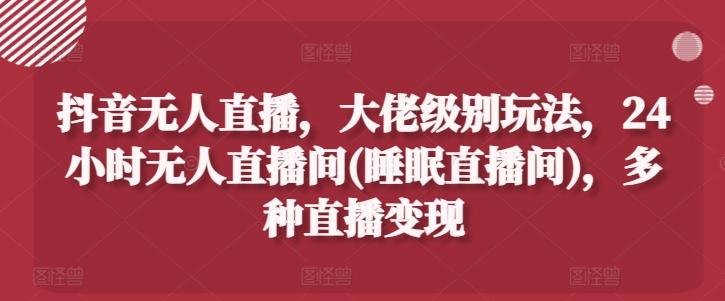 抖音无人直播，大佬级别玩法，24小时无人直播间(睡眠直播间)，多种直播变现【揭秘】-秋鱼网创