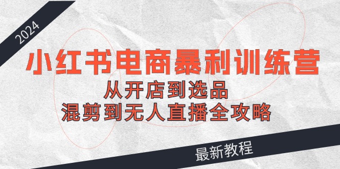 2024小红书电商暴利训练营：从开店到选品，混剪到无人直播全攻略-秋鱼网创