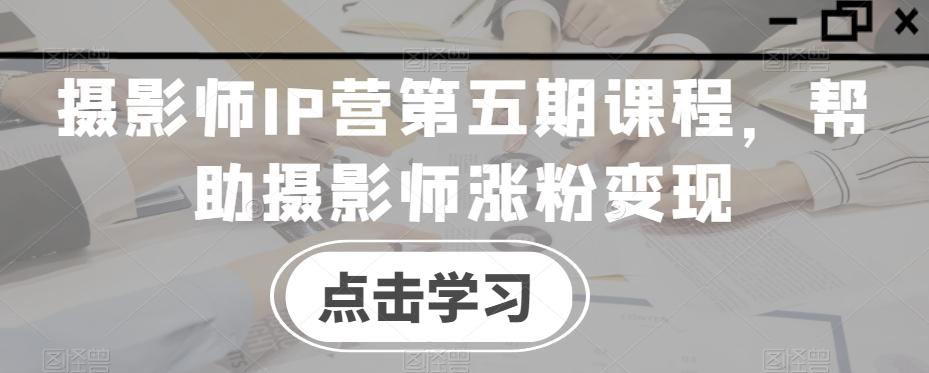 摄影师IP营第五期课程,帮助摄影师涨粉变现