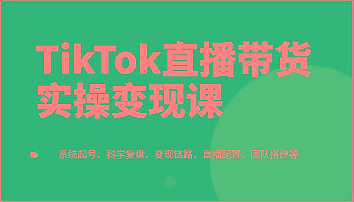 TikTok直播带货实操变现课：系统起号、科学复盘、变现链路、直播配置、团队搭建等-秋鱼网创