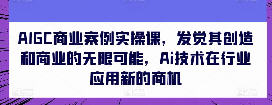 AIGC商业案例实操课，发觉其创造和商业的无限可能，Ai技术在行业应用新的商机-秋鱼网创