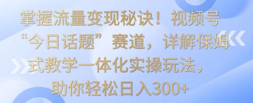 掌握流量变现秘诀！视频号“今日话题”赛道，详解保姆式教学一体化实操玩法，助你轻松日入300+【揭秘】-秋鱼网创